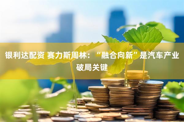 银利达配资 赛力斯周林：“融合向新”是汽车产业破局关键