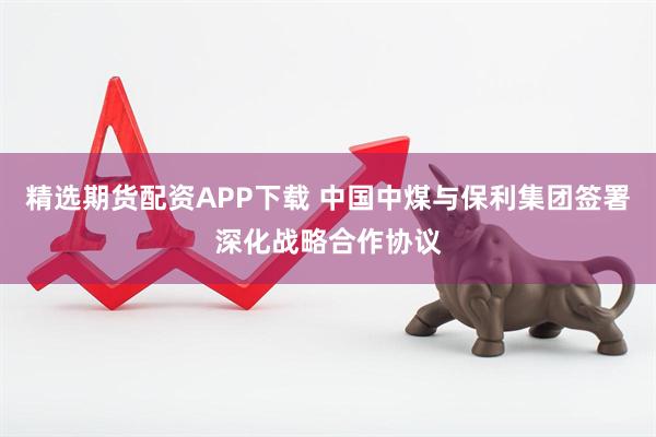精选期货配资APP下载 中国中煤与保利集团签署深化战略合作协议