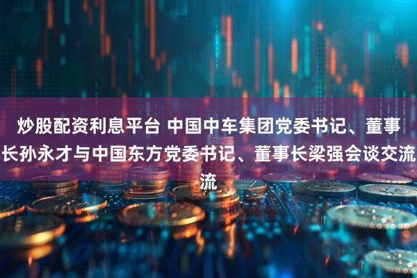 炒股配资利息平台 中国中车集团党委书记、董事长孙永才与中国东方党委书记、董事长梁强会谈交流