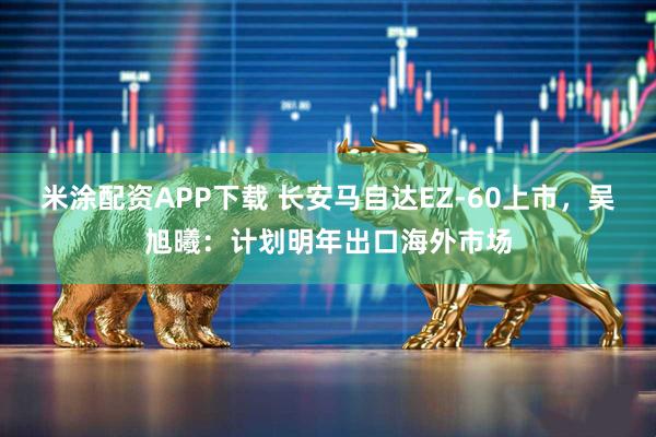 米涂配资APP下载 长安马自达EZ-60上市，吴旭曦：计划明年出口海外市场