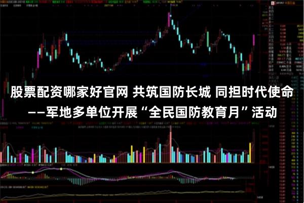股票配资哪家好官网 共筑国防长城 同担时代使命——军地多单位开展“全民国防教育月”活动