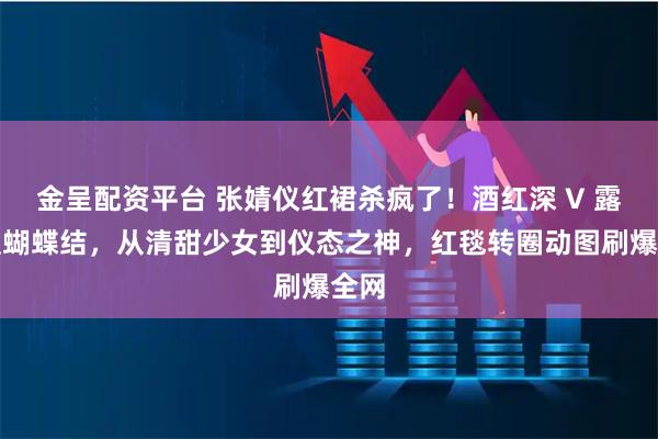 金呈配资平台 张婧仪红裙杀疯了！酒红深 V 露背缀蝴蝶结，从清甜少女到仪态之神，红毯转圈动图刷爆全网