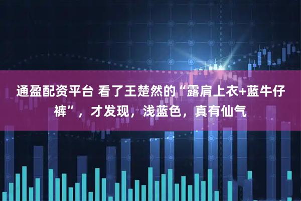 通盈配资平台 看了王楚然的“露肩上衣+蓝牛仔裤”，才发现，浅蓝色，真有仙气