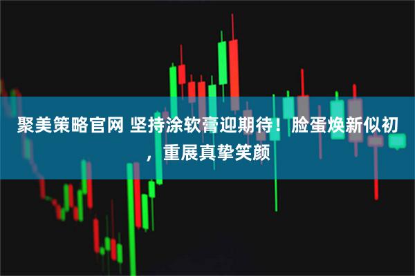 聚美策略官网 坚持涂软膏迎期待！脸蛋焕新似初，重展真挚笑颜