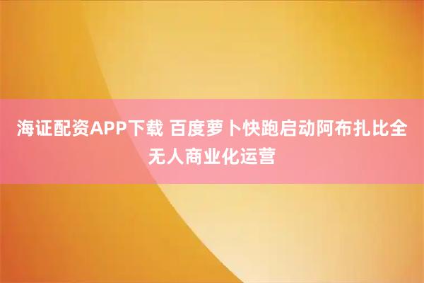 海证配资APP下载 百度萝卜快跑启动阿布扎比全无人商业化运营