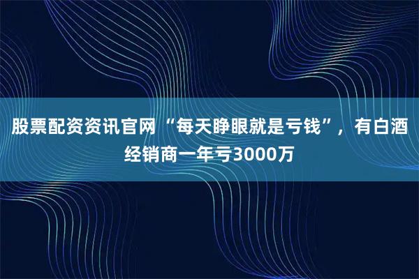 股票配资资讯官网 “每天睁眼就是亏钱”，有白酒经销商一年亏3000万