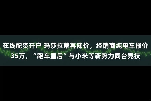 在线配资开户 玛莎拉蒂再降价，经销商纯电车报价35万，“跑车皇后”与小米等新势力同台竞技