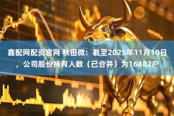 鑫配网配资官网 秋田微：截至2025年11月10日，公司股份持有人数（已合并）为16482户
