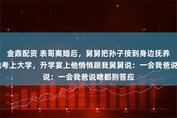 金鼎配资 表哥离婚后，舅舅把孙子接到身边抚养，14年后他考上大学，升学宴上他悄悄跟我舅舅说：一会我爸说啥都别答应