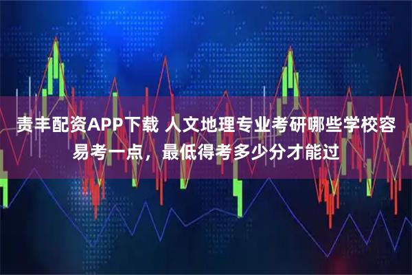 责丰配资APP下载 人文地理专业考研哪些学校容易考一点，最低得考多少分才能过