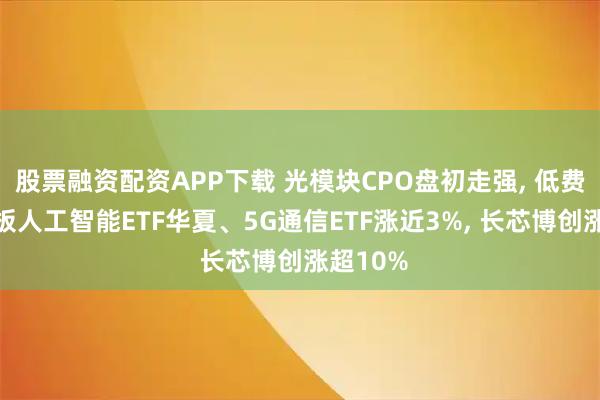股票融资配资APP下载 光模块CPO盘初走强, 低费率创业板人工智能ETF华夏、5G通信ETF涨近3%, 长芯博创涨超10%