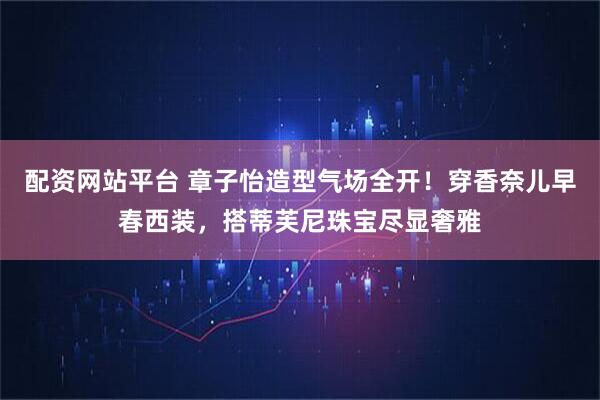 配资网站平台 章子怡造型气场全开！穿香奈儿早春西装，搭蒂芙尼珠宝尽显奢雅