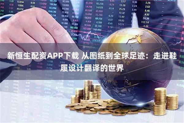 新恒生配资APP下载 从图纸到全球足迹：走进鞋履设计翻译的世界