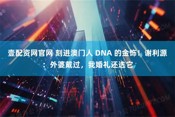 壹配资网官网 刻进澳门人 DNA 的金饰！谢利源：外婆戴过，我婚礼还选它