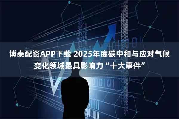 博泰配资APP下载 2025年度碳中和与应对气候变化领域最具影响力“十大事件”