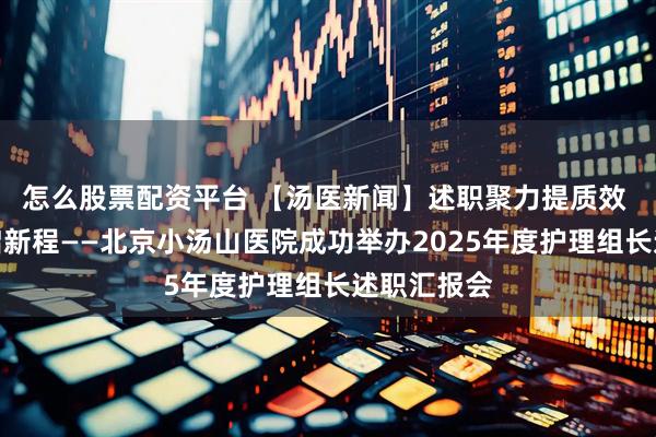 怎么股票配资平台 【汤医新闻】述职聚力提质效 规范赋能启新程——北京小汤山医院成功举办2025年度护理组长述职汇报会