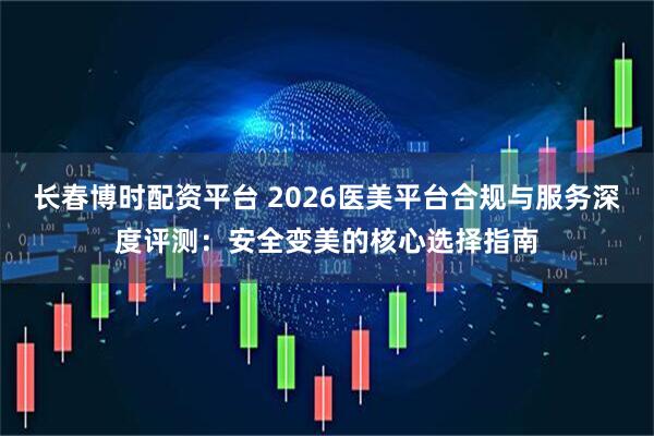 长春博时配资平台 2026医美平台合规与服务深度评测：安全变美的核心选择指南