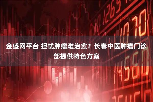 金盛网平台 担忧肿瘤难治愈？长春中医肿瘤门诊部提供特色方案