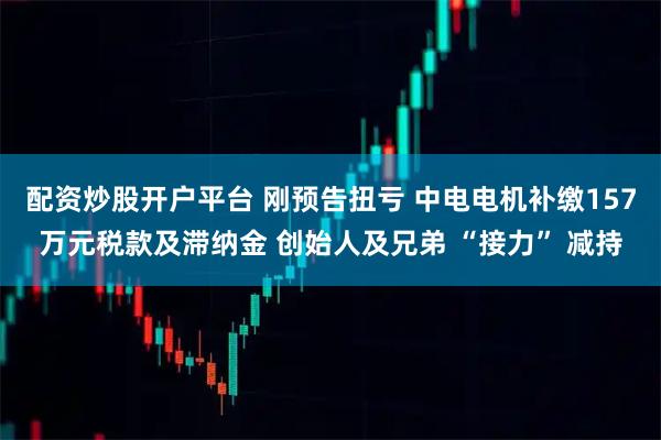 配资炒股开户平台 刚预告扭亏 中电电机补缴157万元税款及滞纳金 创始人及兄弟 “接力” 减持