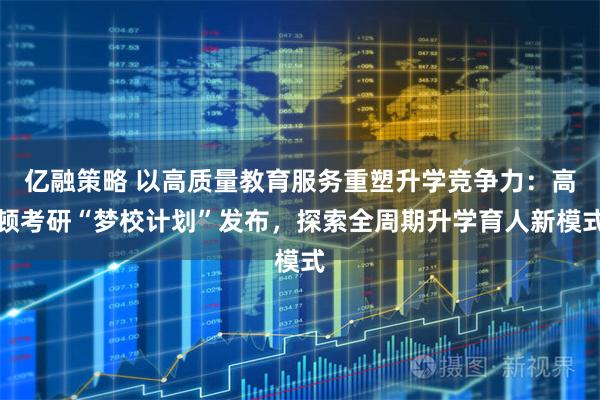 亿融策略 以高质量教育服务重塑升学竞争力：高顿考研“梦校计划”发布，探索全周期升学育人新模式