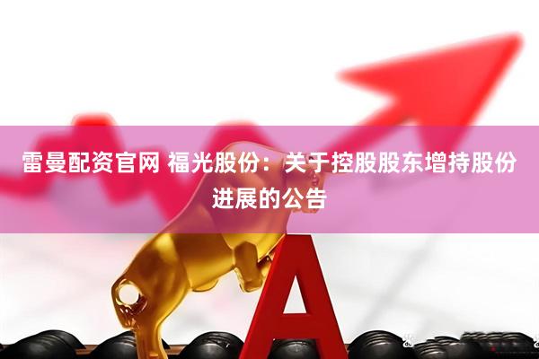 雷曼配资官网 福光股份：关于控股股东增持股份进展的公告