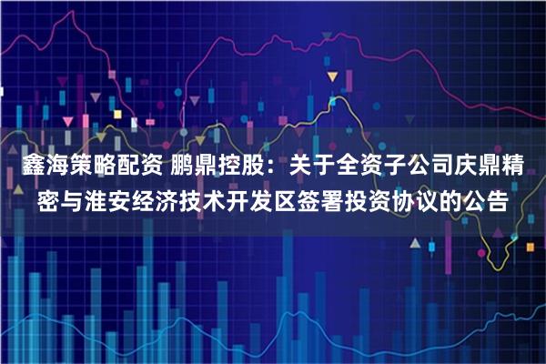 鑫海策略配资 鹏鼎控股：关于全资子公司庆鼎精密与淮安经济技术开发区签署投资协议的公告