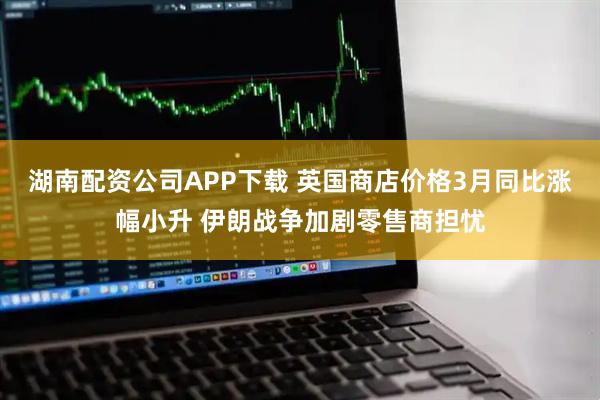 湖南配资公司APP下载 英国商店价格3月同比涨幅小升 伊朗战争加剧零售商担忧