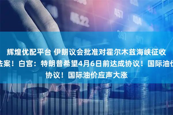 辉煌优配平台 伊朗议会批准对霍尔木兹海峡征收通行费的法案！白宫：特朗普希望4月6日前达成协议！国际油价应声大涨