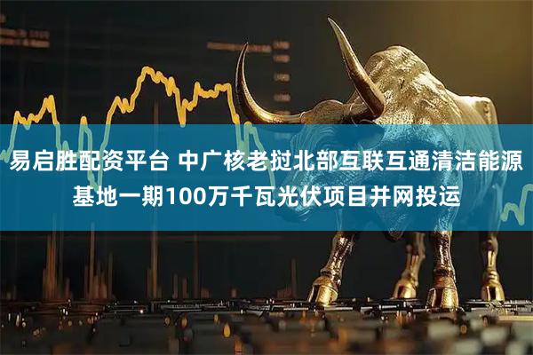 易启胜配资平台 中广核老挝北部互联互通清洁能源基地一期100万千瓦光伏项目并网投运
